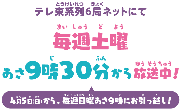 テレ東系列6局ネットにて 毎週土曜あさ9時30分から放送中！ 4月5日(日)から、毎週日曜あさ9時にお引っ越し！